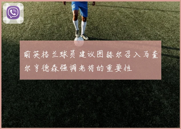 前英格兰球员建议图赫尔召入马奎尔亨德森强调老将的重要性