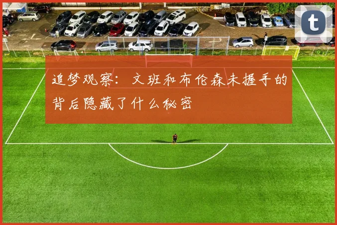 追梦观察：文班和布伦森未握手的背后隐藏了什么秘密
