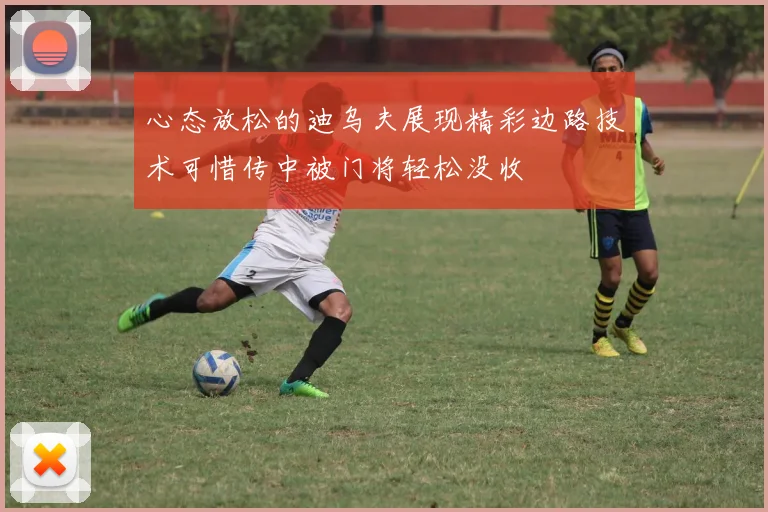 心态放松的迪乌夫展现精彩边路技术可惜传中被门将轻松没收