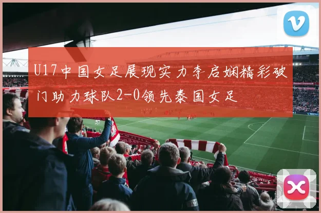 U17中国女足展现实力李启娴精彩破门助力球队2-0领先泰国女足