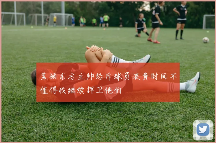 莱顿东方主帅怒斥球员浪费时间不值得我继续捍卫他们