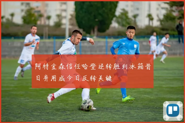 阿特金森信任哈登逆转胜利冰箱昔日弃用成今日反转关键