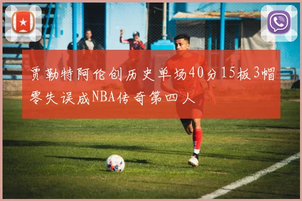 贾勒特阿伦创历史单场40分15板3帽零失误成NBA传奇第四人