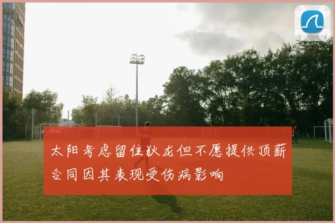 太阳考虑留住狄龙但不愿提供顶薪合同因其表现受伤病影响