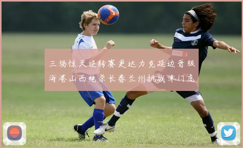 三场惊天逆转赛更达力克延边晋级海港山西绝杀长春兰州挑战津门虎