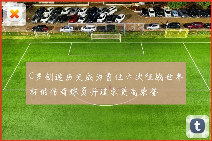 C罗创造历史成为首位六次征战世界杯的传奇球员并追求更高荣誉