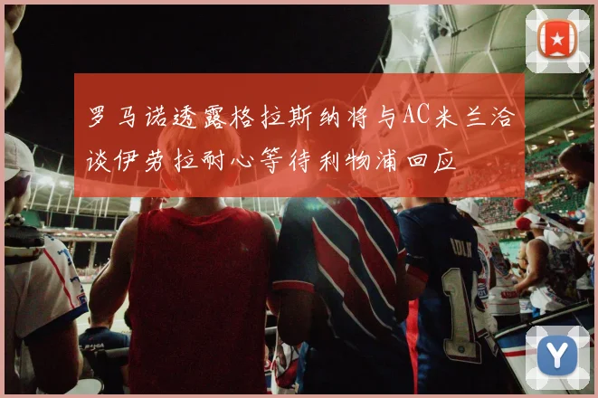 罗马诺透露格拉斯纳将与AC米兰洽谈伊劳拉耐心等待利物浦回应
