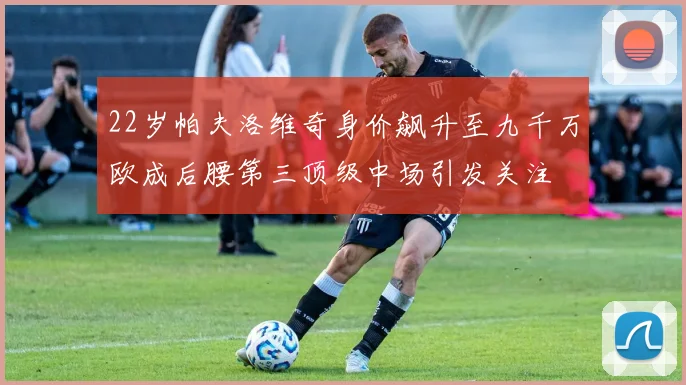 22岁帕夫洛维奇身价飙升至九千万欧成后腰第三顶级中场引发关注