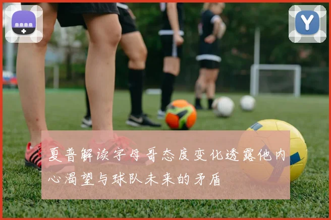 夏普解读字母哥态度变化透露他内心渴望与球队未来的矛盾