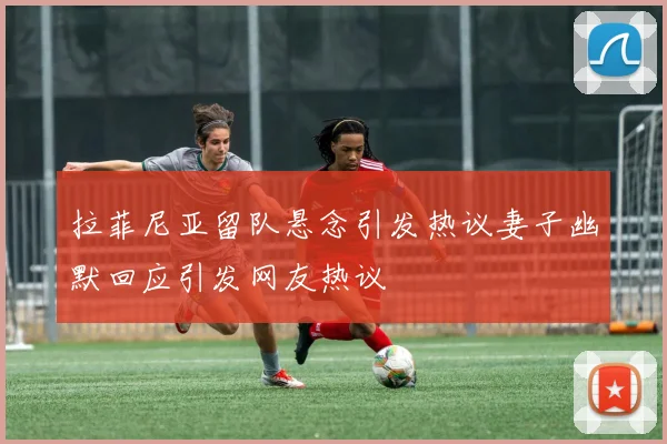 拉菲尼亚留队悬念引发热议妻子幽默回应引发网友热议