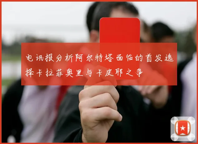 电讯报分析阿尔特塔面临的首发选择卡拉菲奥里与卡皮耶之争