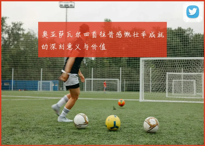 奥亚萨瓦尔回首往昔感慨壮举成就的深刻意义与价值