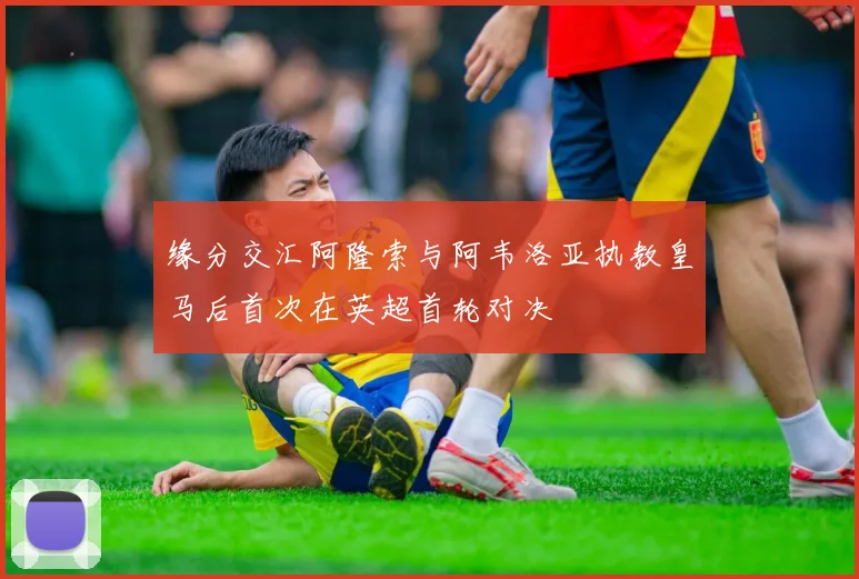 缘分交汇阿隆索与阿韦洛亚执教皇马后首次在英超首轮对决