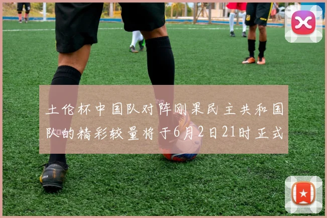 土伦杯中国队对阵刚果民主共和国队的精彩较量将于6月2日21时正式开启